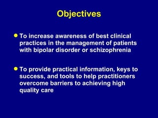 Objectives To increase awareness of best clinical practices in the management of patients with bipolar disorder or schizophrenia To provide practical information, keys to success, and tools to help practitioners overcome barriers to achieving high quality care 