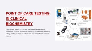 POINT OF CARE TESTING
IN CLINICAL
BIOCHEMISTRY
Point of Care Testing (POCT) is a vital tool that allows clinical
biochemists to obtain rapid results outside of the traditional laboratory
setting, leading to improved patient care and more efficient decision-
making.
Pa
 