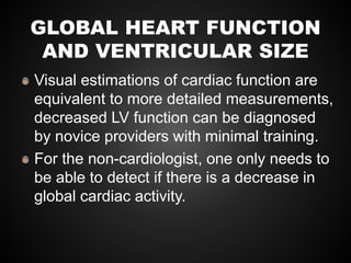 GLOBAL HEART FUNCTION
AND VENTRICULAR SIZE
Visual estimations of cardiac function are
equivalent to more detailed measurements,
decreased LV function can be diagnosed
by novice providers with minimal training.
For the non-cardiologist, one only needs to
be able to detect if there is a decrease in
global cardiac activity.
 