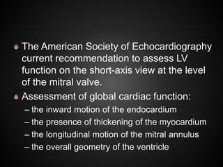 The American Society of Echocardiography
current recommendation to assess LV
function on the short-axis view at the level
of the mitral valve.
Assessment of global cardiac function:
– the inward motion of the endocardium
– the presence of thickening of the myocardium
– the longitudinal motion of the mitral annulus
– the overall geometry of the ventricle
 