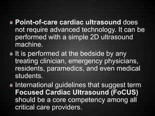 Point-of-care cardiac ultrasound does
not require advanced technology. It can be
performed with a simple 2D ultrasound
machine.
It is performed at the bedside by any
treating clinician, emergency physicians,
residents, paramedics, and even medical
students.
International guidelines that suggest term
Focused Cardiac Ultrasound (FoCUS)
should be a core competency among all
critical care providers.
 