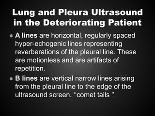 Lung and Pleura Ultrasound
in the Deteriorating Patient
A lines are horizontal, regularly spaced
hyper-echogenic lines representing
reverberations of the pleural line. These
are motionless and are artifacts of
repetition.
B lines are vertical narrow lines arising
from the pleural line to the edge of the
ultrasound screen. ‘‘comet tails ’’
 