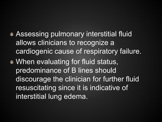 Assessing pulmonary interstitial fluid
allows clinicians to recognize a
cardiogenic cause of respiratory failure.
When evaluating for fluid status,
predominance of B lines should
discourage the clinician for further fluid
resuscitating since it is indicative of
interstitial lung edema.
 