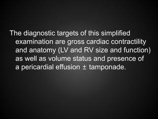 The diagnostic targets of this simplified
examination are gross cardiac contractility
and anatomy (LV and RV size and function)
as well as volume status and presence of
a pericardial effusion ± tamponade.
 