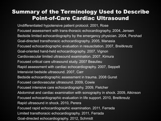 Summary of the Terminology Used to Describe
Point-of-Care Cardiac Ultrasound
Undifferentiated hypotensive patient protocol. 2001, Rose
Focused assessment with trans-thoracic echocardiography, 2004, Jensen
Bedside limited echocardiography by the emergency physician. 2004, Pershad
Goal-directed transthoracic echocardiography. 2005, Manasia
Focused echocardiographic evaluation in resuscitation. 2007, Breitkreutz
Goal-oriented hand-held echocardiography. 2007, Vignon
Cardiovascular limited ultrasound examination. 2007, Kimura
Focused critical care ultrasound study. 2007 Beaulieu
Rapid assessment with cardiac echocardiography. 2007, Seppelt
Intensivist bedside ultrasound. 2007, Carr
Bedside echocardiographic assessment in trauma. 2008 Gunst
Focused cardiovascular ultrasound. 2009, Cowie
Focused intensive care echocardiography. 2009, Fletcher
Abdominal and cardiac examination with sonography in shock. 2009, Atkinson
Focused echocardiographic evaluation in life support. 2010, Breitkreutz
Rapid ultrasound in shock. 2010, Perera
Focused rapid echocardiographic examination. 2011, Ferrada
Limited transthoracic echocardiography. 2011, Ferrada
Goal-directed echocardiography. 2012, Schmidt
 