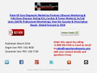 Point-Of-Care Diagnostic Market by Products (Glucose Monitoring &
Infectious Diseases Testing Kits, Cardiac & Tumor Markers), by End
Users (Self & Professional Monitoring), Over the Counter & Prescription
Based - Global Forecast to 2018
Published: March 2014
Single User PDF: US$ 4650
Corporate User PDF: US$ 7150
Order this report by calling
+1 888 391 5441 or Send an email
to sales@reportsandreports.com
with your contact details and
questions if any.
1© ReportsnReports.com / Contact sales@reportsandreports.com
 