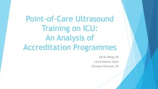 Point-of-Care Ultrasound
Training on ICU:
An Analysis of
Accreditation Programmes
Adrian Wong, UK
Laura Galarza, Spain
Olusegun Olusanya, UK
 
