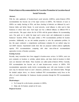 Point-of-interestRecommendation for Location Promotion in Location-based
Social Networks
Abstract:
With the wide application of location-based social networks (LBSNs), point-of-interest (POI)
recommendation has become one of the major services in LBSNs. The behaviors of users in
LBSNs are mainly checking in POIs, and these checking in behaviors are influenced by user’s
behavior habits and his/her friends. In social networks, social influence is often used to help
businesses to attract more users. Each target user has a different influence on different POI in
social networks. This paper selects the list of POIs with the greatest influence for recommending
users. Our goals are to satisfy the target user’s service need, and simultaneously to promote
businesses’ locations (POIs). This paper defines a POI recommendation problem for location
promotion. Additionally, we use sub modular properties to solve the optimization problem. At
last, this paper conducted a comprehensive performance evaluation for our method using two
real LBSN datasets. Experimental results show that our proposed method achieves significantly
superior POI recommendations comparing with other state-of-the-art recommendation
approaches in terms of location promotion.
Existing System:
Recently, many researchers have been engaged in location-aware services. In LBSNs, users can
post comments on locations or activities, upload photos, and share check-in locations in which
users are interested with friends. These locations are called points-of-interest (POIs). Currently,
POI recommendation has become one of main location-aware services in LBSNs. POI
recommendation approaches mostly involve recommending users with some locations in which
users may be interested based on users’ characters, preferences, and behavioral habits. Through
the detailed analysis above, we observe traditional POI recommendations rarely focus on the
effect of social relationships for businesses location promotion through the POI recommendation
process.
Disadvantages:
 No Concept for on the location promotion in LBSNs.
 Helps only for business people not for users.
Proposed System:
 