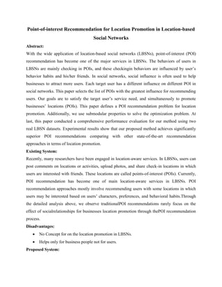 Point-of-interest Recommendation for Location Promotion in Location-based
Social Networks
Abstract:
With the wide application of location-based social networks (LBSNs), point-of-interest (POI)
recommendation has become one of the major services in LBSNs. The behaviors of users in
LBSNs are mainly checking in POIs, and these checkingin behaviors are influenced by user’s
behavior habits and his/her friends. In social networks, social influence is often used to help
businesses to attract more users. Each target user has a different influence on different POI in
social networks. This paper selects the list of POIs with the greatest influence for recommending
users. Our goals are to satisfy the target user’s service need, and simultaneously to promote
businesses’ locations (POIs). This paper defines a POI recommendation problem for location
promotion. Additionally, we use submodular properties to solve the optimization problem. At
last, this paper conducted a comprehensive performance evaluation for our method using two
real LBSN datasets. Experimental results show that our proposed method achieves significantly
superior POI recommendations comparing with other state-of-the-art recommendation
approaches in terms of location promotion.
Existing System:
Recently, many researchers have been engaged in location-aware services. In LBSNs, users can
post comments on locations or activities, upload photos, and share check-in locations in which
users are interested with friends. These locations are called points-of-interest (POIs). Currently,
POI recommendation has become one of main location-aware services in LBSNs. POI
recommendation approaches mostly involve recommending users with some locations in which
users may be interested based on users’ characters, preferences, and behavioral habits.Through
the detailed analysis above, we observe traditionalPOI recommendations rarely focus on the
effect of socialrelationships for businesses location promotion through thePOI recommendation
process.
Disadvantages:
 No Concept for on the location promotion in LBSNs.
 Helps only for business people not for users.
Proposed System:
 