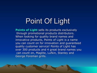 Point Of Light Points of Light   sells its products exclusively through promotional products distributors.  When looking for quality brand names and  innovative products, Points of Light is a name  you can count on for innovation and guaranteed  quality customer service! Points of Light has  over 300 products and 4 great brand names you can count on, Maglite, Lufkin, Stanley and  George Foreman grills.  