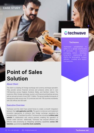 Point of Sales
Solution
About Client
Techwave
The client is a leading UK foreign exchange and currency exchange specialist.
They provide various financial services and products online and in over
190 branches across England, Scotland, Wales, and Northern Ireland. The
customer offers foreign exchange, tourism, and financial and banking services
with an annual turnover of over US$ 1.3 billion. The group handles thousands of
transactions daily across over 70 currencies and over 190 countries worldwide,
with 200 offices and 500 staff.
Techwave.net
Ph:+1 281 829 4831 info@techwave.net
Executive Overview
Techwave and the client have joined forces to create a smooth integration
between their web application and tills. The goal is to discover and implement
innovative approaches to enhance their foreign exchange operations by
leveraging data. To facilitate this effort, Techwave has introduced a White Label
solution in collaboration with various partners, enabling the operation of
remote online services. Additionally, Techwave has ensured efficient and
effective data processing by integrating spreading capabilities across 200
branches, guaranteeing round-the-clock availability.
Techwave established in
2004, is a global end-to-end
IT services & solutions
company, which develops
long-term relationship with
clients by leveraging unique
delivery models and expert
frameworks.
CASE STUDY
 