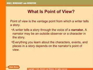 What Is Point of View?
Point of view is the vantage point from which a writer tells
a story.
•A writer tells a story through the voice of a narrator. A
narrator may be an outside observer or a character in
the story.
•Everything you learn about the characters, events, and
places in a story depends on the narrator’s point of
view.
 
