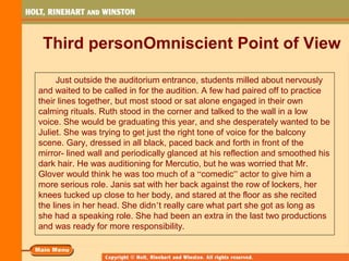 Third personOmniscient Point of View
Just outside the auditorium entrance, students milled about nervously
and waited to be called in for the audition. A few had paired off to practice
their lines together, but most stood or sat alone engaged in their own
calming rituals. Ruth stood in the corner and talked to the wall in a low
voice. She would be graduating this year, and she desperately wanted to be
Juliet. She was trying to get just the right tone of voice for the balcony
scene. Gary, dressed in all black, paced back and forth in front of the
mirror- lined wall and periodically glanced at his reflection and smoothed his
dark hair. He was auditioning for Mercutio, but he was worried that Mr.
Glover would think he was too much of a “comedic” actor to give him a
more serious role. Janis sat with her back against the row of lockers, her
knees tucked up close to her body, and stared at the floor as she recited
the lines in her head. She didn’t really care what part she got as long as
she had a speaking role. She had been an extra in the last two productions
and was ready for more responsibility.
 