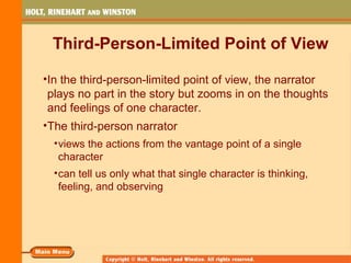 Third-Person-Limited Point of View
•In the third-person-limited point of view, the narrator
plays no part in the story but zooms in on the thoughts
and feelings of one character.
•The third-person narrator
•views the actions from the vantage point of a single
character
•can tell us only what that single character is thinking,
feeling, and observing
 