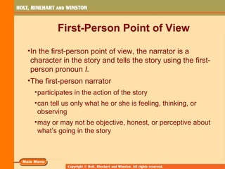 First-Person Point of View
•In the first-person point of view, the narrator is a
character in the story and tells the story using the first-
person pronoun I.
•The first-person narrator
•participates in the action of the story
•can tell us only what he or she is feeling, thinking, or
observing
•may or may not be objective, honest, or perceptive about
what’s going in the story
 