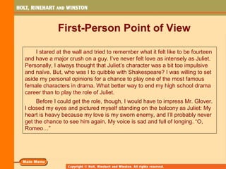 First-Person Point of View
I stared at the wall and tried to remember what it felt like to be fourteen
and have a major crush on a guy. I’ve never felt love as intensely as Juliet.
Personally, I always thought that Juliet’s character was a bit too impulsive
and naïve. But, who was I to quibble with Shakespeare? I was willing to set
aside my personal opinions for a chance to play one of the most famous
female characters in drama. What better way to end my high school drama
career than to play the role of Juliet.
Before I could get the role, though, I would have to impress Mr. Glover.
I closed my eyes and pictured myself standing on the balcony as Juliet: My
heart is heavy because my love is my sworn enemy, and I’ll probably never
get the chance to see him again. My voice is sad and full of longing. “O,
Romeo…”
 