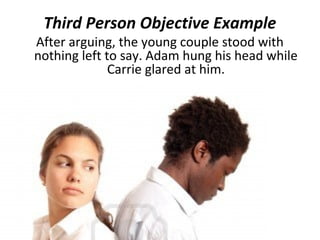 Third Person Objective Example
After arguing, the young couple stood with
nothing left to say. Adam hung his head while
              Carrie glared at him.
 