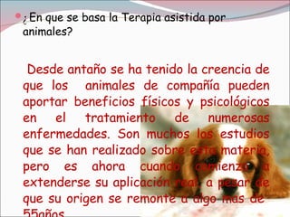 ¿ En que se basa la Terapia asistida por animales? Desde antaño se ha tenido la creencia de que los  animales de compañía pueden aportar beneficios físicos y psicológicos en el tratamiento de numerosas enfermedades. Son muchos los estudios que se han realizado sobre esta materia, pero es ahora cuando comienza a extenderse su aplicación real, a pesar de que su origen se remonte a algo mas de  55años 