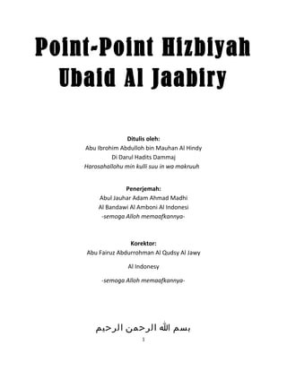 Point-Point Hizbiyah
  Ubaid Al Jaabiry

                   Ditulis oleh:
    Abu Ibrohim Abdulloh bin Mauhan Al Hindy
             Di Darul Hadits Dammaj
    Harosahallohu min kulli suu in wa makruuh


                 Penerjemah:
        Abul Jauhar Adam Ahmad Madhi
        Al Bandawi Al Amboni Al Indonesi
         -semoga Alloh memaafkannya-



                   Korektor:
    Abu Fairuz Abdurrohman Al Qudsy Al Jawy

                   Al Indonesy

          -semoga Alloh memaafkannya-




       ‫بسم ا الرحمن الرحيم‬
                        1
 