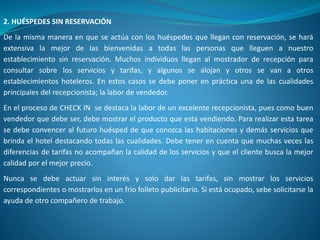 2. HUÉSPEDES SIN RESERVACIÓN
De la misma manera en que se actúa con los huéspedes que llegan con reservación, se hará
extensiva la mejor de las bienvenidas a todas las personas que lleguen a nuestro
establecimiento sin reservación. Muchos individuos llegan al mostrador de recepción para
consultar sobre los servicios y tarifas, y algunos se alojan y otros se van a otros
establecimientos hoteleros. En estos casos se debe poner en práctica una de las cualidades
principales del recepcionista; la labor de vendedor.
En el proceso de CHECK IN se destaca la labor de un excelente recepcionista, pues como buen
vendedor que debe ser, debe mostrar el producto que esta vendiendo. Para realizar esta tarea
se debe convencer al futuro huésped de que conozca las habitaciones y demás servicios que
brinda el hotel destacando todas las cualidades. Debe tener en cuenta que muchas veces las
diferencias de tarifas no acompañan la calidad de los servicios y que el cliente busca la mejor
calidad por el mejor precio.
Nunca se debe actuar sin interés y solo dar las tarifas, sin mostrar los servicios
correspondientes o mostrarlos en un frio folleto publicitario. Si está ocupado, sebe solicitarse la
ayuda de otro compañero de trabajo.
 