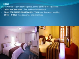 • DOBLE
E s una habitación para dos huéspedes, con las posibilidades siguientes.
- DOBLE MATRIMONIAL.- Con una cama matrimonial.
- DOBLE CON CAMAS INDIVIDUALES.- (TWIN), con dos camas sencillas.
- DOBLE – DOBLE.- Con dos camas matrimoniales.
 