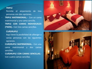 TRIPLE
Permite el alojamiento de tres
personas con dos opciones.
- TRIPLE MATRIMONIAL.- Con un cama
matrimonial y una cama sencilla.
- TRIPLE CON CAMAS INDIVIDUALES
(TWIN).- Con tres camas sencillas.
CUÁDRUPLE
Aquí tiene la posibilidad de albergar a
varias personas con las siguientes
opciones.
- CUÁDRUPLE MATRIMONIAL.- Con una
cama matrimonial y dos camas
sencillas.
- CUÁDRUPLE CON CAMAS SENCILLAS.-
Con cuatro camas sencillas.
 