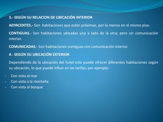 3.- SEGÚN SU RELACION DE UBICACIÓN INTERIOR
ADYACENTES.- Son habitaciones que están próximas, por lo menos en el mismo piso.
CONTIGUAS.- Son habitaciones ubicadas una a lado de la otra; pero sin comunicación
interior.
COMUNICADAS.- Son habitaciones contiguas con comunicación interior.
4.- SEGÚN SU UBICACIÓN EXTERIOR
Dependiendo de la ubicación del hotel este puede ofrecer diferentes habitaciones según
su ubicación, lo que puede influir en las tarifas; por ejemplo:
- Con vista al mar
- Con vista a la montaña
- Con vista al bosque
 
