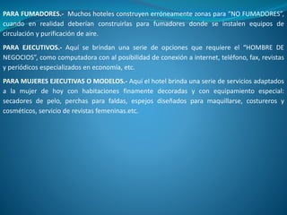 PARA FUMADORES.- Muchos hoteles construyen erróneamente zonas para “NO FUMADORES”,
cuando en realidad deberían construirlas para fumadores donde se instalen equipos de
circulación y purificación de aire.
PARA EJECUTIVOS.- Aquí se brindan una serie de opciones que requiere el “HOMBRE DE
NEGOCIOS”, como computadora con al posibilidad de conexión a internet, teléfono, fax, revistas
y periódicos especializados en economía, etc.
PARA MUJERES EJECUTIVAS O MODELOS.- Aquí el hotel brinda una serie de servicios adaptados
a la mujer de hoy con habitaciones finamente decoradas y con equipamiento especial:
secadores de pelo, perchas para faldas, espejos diseñados para maquillarse, costureros y
cosméticos, servicio de revistas femeninas.etc.
 