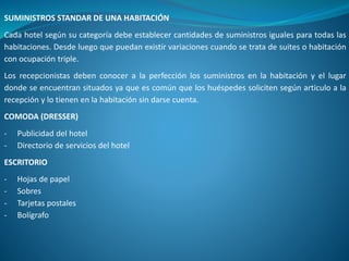 SUMINISTROS STANDAR DE UNA HABITACIÓN
Cada hotel según su categoría debe establecer cantidades de suministros iguales para todas las
habitaciones. Desde luego que puedan existir variaciones cuando se trata de suites o habitación
con ocupación triple.
Los recepcionistas deben conocer a la perfección los suministros en la habitación y el lugar
donde se encuentran situados ya que es común que los huéspedes soliciten según articulo a la
recepción y lo tienen en la habitación sin darse cuenta.
COMODA (DRESSER)
- Publicidad del hotel
- Directorio de servicios del hotel
ESCRITORIO
- Hojas de papel
- Sobres
- Tarjetas postales
- Bolígrafo
 