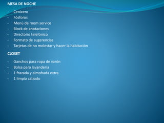 MESA DE NOCHE
- Cenicero
- Fósforos
- Menú de room service
- Block de anotaciones
- Directorio telefónico
- Formato de sugerencias
- Tarjetas de no molestar y hacer la habitación
CLOSET
- Ganchos para ropa de varón
- Bolsa para lavandería
- 1 frazada y almohada extra
- 1 limpia calzado
 