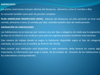 AMERICANOS
Los planes americanos incluyen además del desayuno, almuerzo y cena (3 comidas x día).
Es conocido también como plan de pensión completa.
PLAN AMERICANO MODIFICADO (MAP).- Además del desayuno, en esta variación se sirve una
comida, almuerzo o cena, (2 comidas por día). Llamada también plan de media pensión.
ASIGNACIÓN DE HABITACIONES
Las habitaciones no se reservan por número, sino por tipo y categoría, de modo que la asignación
se hace en el check-in o en el día en curso para los ingresos previstos mediante reservaciones.
Este sistema de trabajo donde se asigna la habitación disponible según el tipo de categoría
solicitado, se conoce con el nombre de RUN OF HE HOUSE.
Para conocer que habitación está disponible a cada momento, debe tenerse en cuenta algo
importante, la información que surge a través de los estados de situación de las habitaciones y
los ordenadores correspondientes.
 