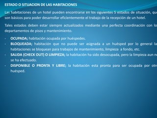 ESTADO O SITUACION DE LAS HABITACIONES
Las habitaciones de un hotel pueden encontrarse en los siguientes 5 estados de situación, que
son básicos para poder desarrollar eficientemente el trabajo de la recepción de un hotel.
Tales estados deben estar siempre actualizados mediante una perfecta coordinación con los
departamentos de pisos y mantenimiento.
- OCUPADA; habitación ocupada por huéspedes.
- BLOQUEADA; habitación que no puede ser asignada a un huésped por lo general las
habitaciones se bloquean para trabajos de mantenimiento, limpieza a fondo, etc.
- SALIDA (CHECK OUT) O LIMPIEZA; la habitación ha sido desocupada, pero la limpieza aun no
se ha efectuado.
- DISPONIBLE O PRONTA Y LIBRE; la habitación esta pronta para ser ocupada por otro
huésped.
 