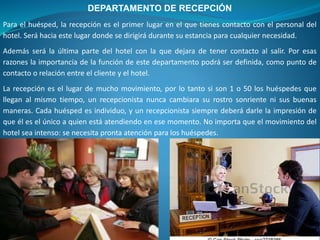 DEPARTAMENTO DE RECEPCIÓN
Para el huésped, la recepción es el primer lugar en el que tienes contacto con el personal del
hotel. Será hacia este lugar donde se dirigirá durante su estancia para cualquier necesidad.
Además será la última parte del hotel con la que dejara de tener contacto al salir. Por esas
razones la importancia de la función de este departamento podrá ser definida, como punto de
contacto o relación entre el cliente y el hotel.
La recepción es el lugar de mucho movimiento, por lo tanto si son 1 o 50 los huéspedes que
llegan al mismo tiempo, un recepcionista nunca cambiara su rostro sonriente ni sus buenas
maneras. Cada huésped es individuo, y un recepcionista siempre deberá darle la impresión de
que él es el único a quien está atendiendo en ese momento. No importa que el movimiento del
hotel sea intenso: se necesita pronta atención para los huéspedes.
 