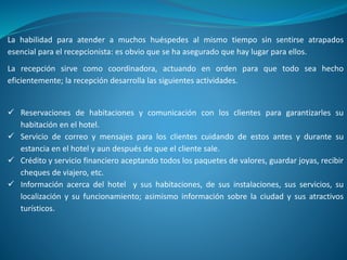 La habilidad para atender a muchos huéspedes al mismo tiempo sin sentirse atrapados
esencial para el recepcionista: es obvio que se ha asegurado que hay lugar para ellos.
La recepción sirve como coordinadora, actuando en orden para que todo sea hecho
eficientemente; la recepción desarrolla las siguientes actividades.
 Reservaciones de habitaciones y comunicación con los clientes para garantizarles su
habitación en el hotel.
 Servicio de correo y mensajes para los clientes cuidando de estos antes y durante su
estancia en el hotel y aun después de que el cliente sale.
 Crédito y servicio financiero aceptando todos los paquetes de valores, guardar joyas, recibir
cheques de viajero, etc.
 Información acerca del hotel y sus habitaciones, de sus instalaciones, sus servicios, su
localización y su funcionamiento; asimismo información sobre la ciudad y sus atractivos
turísticos.
 