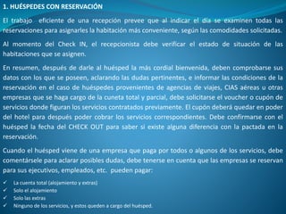 1. HUÉSPEDES CON RESERVACIÓN
El trabajo eficiente de una recepción prevee que al indicar el día se examinen todas las
reservaciones para asignarles la habitación más conveniente, según las comodidades solicitadas.
Al momento del Check IN, el recepcionista debe verificar el estado de situación de las
habitaciones que se asignen.
En resumen, después de darle al huésped la más cordial bienvenida, deben comprobarse sus
datos con los que se poseen, aclarando las dudas pertinentes, e informar las condiciones de la
reservación en el caso de huéspedes provenientes de agencias de viajes, CIAS aéreas u otras
empresas que se haga cargo de la cuneta total y parcial, debe solicitarse el voucher o cupón de
servicios donde figuran los servicios contratados previamente. El cupón deberá quedar en poder
del hotel para después poder cobrar los servicios correspondientes. Debe confirmarse con el
huésped la fecha del CHECK OUT para saber si existe alguna diferencia con la pactada en la
reservación.
Cuando el huésped viene de una empresa que paga por todos o algunos de los servicios, debe
comentársele para aclarar posibles dudas, debe tenerse en cuenta que las empresas se reservan
para sus ejecutivos, empleados, etc. pueden pagar:
 La cuenta total (alojamiento y extras)
 Solo el alojamiento
 Solo las extras
 Ninguno de los servicios, y estos queden a cargo del huésped.
 