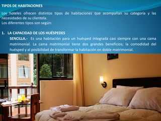 TIPOS DE HABITACIONES
Los hoteles ofrecen distintos tipos de habitaciones que acompañan su categoría y las
necesidades de su clientela.
Los diferentes tipos son según:
1. LA CAPACIDAD DE LOS HUÉSPEDES
SENCILLA.- Es una habitación para un huésped integrada casi siempre con una cama
matrimonial. La cama matrimonial tiene dos grandes beneficios; la comodidad del
huésped y al posibilidad de transformar la habitación en doble matrimonial.
 