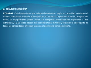 2.- SEGÚN SU CATEGORÍA
ESTANDAR.- Son habitaciones que independientemente según su capacidad, contienen el
mínimo comodidad ofrecida al huésped en su estancia. Dependiendo de la categoría del
hotel, su equipamiento puede variar. En categorías internacionales superiores a dos
estrellas (3, 4 y 5) todos poseen aire acondicionado, mini bar y televisión a color aparte de
todas las comodidades ofrecidas tanto en el dormitorio como en el baño.
 