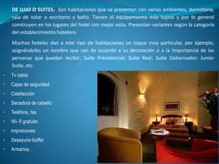 DE LUJO O SUITES.- Son habitaciones que se presentan con varios ambientes, dormitorio,
sala de estar o escritorio y baño. Tienen el equipamiento más lujoso y por lo general
construyen en los lugares del hotel con mejor vista. Presentan variantes según la categoría
del establecimiento hotelero.
Muchos hoteles dan a este tipo de habitaciones un toque muy particular, por ejemplo,
asignándoles un nombre que van de acuerdo a su decoración o a la importancia de las
personas que puedan recibir; Suite Presidencial; Suite Real; Suite Gobernador; Junior
Suite, etc.
• Tv cable
• Cajas de seguridad
• Calefacción
• Secadora de cabello
• Teléfono, fax
• Wi- fi gratuito
• Impresiones
• Desayuno buffet
• Armarios.
 
