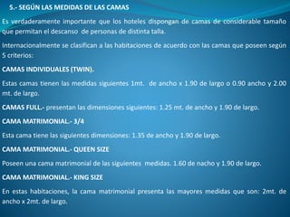 5.- SEGÚN LAS MEDIDAS DE LAS CAMAS
Es verdaderamente importante que los hoteles dispongan de camas de considerable tamaño
que permitan el descanso de personas de distinta talla.
Internacionalmente se clasifican a las habitaciones de acuerdo con las camas que poseen según
5 criterios:
CAMAS INDIVIDUALES (TWIN).
Estas camas tienen las medidas siguientes 1mt. de ancho x 1.90 de largo o 0.90 ancho y 2.00
mt. de largo.
CAMAS FULL.- presentan las dimensiones siguientes: 1.25 mt. de ancho y 1.90 de largo.
CAMA MATRIMONIAL.- 3/4
Esta cama tiene las siguientes dimensiones: 1.35 de ancho y 1.90 de largo.
CAMA MATRIMONIAL.- QUEEN SIZE
Poseen una cama matrimonial de las siguientes medidas. 1.60 de nacho y 1.90 de largo.
CAMA MATRIMONIAL.- KING SIZE
En estas habitaciones, la cama matrimonial presenta las mayores medidas que son: 2mt. de
ancho x 2mt. de largo.
 