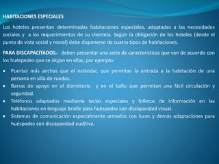 HABITACIONES ESPECIALES
Los hoteles presentan determinadas habitaciones especiales, adaptadas a las necesidades
sociales y a los requerimientos de su clientela. Según la obligación de los hoteles (desde el
punto de vista social y moral) debe disponerse de cuatro tipos de habitaciones.
PARA DISCAPACITADOS.- deben presentar una serie de características que van de acuerdo con
los huéspedes que se alojan en ellas, por ejemplo:
 Puertas más anchas que el estándar, que permitan la entrada a la habitación de una
persona en silla de ruedas.
 Barras de apoyo en el dormitorio y en el baño que permitan una fácil circulación y
seguridad.
 Teléfonos adaptados mediante teclas especiales y folletos de información en las
habitaciones en lenguaje braille para huéspedes con discapacidad visual.
 Sistemas de comunicación especialmente armados con luces y demás adaptaciones para
huéspedes con discapacidad auditiva.
 