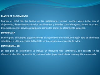 PLANES DE ALOJAMIENTO
Cuando el hotel fija las tarifas de las habitaciones incluye muchas veces junto con el
alojamiento, determinados servicios de alimentos y bebidas como desayuno, almuerzo y cena.
De acuerdo con los servicios elegidos se armen los planes de alojamiento siguiente.
EUROPEO: EP
En este plan, el huésped paga solamente el alojamiento no se incluye ningún tipo de alimentos
ni bebidas, si utiliza servicios del hotel le será recargado en su cuenta de extra.
CONTINENTAL: CB
En este plan de alojamiento se incluye un desayuno tipo continental, que consiste en los
alimentos y bebidas siguientes: té, café con leche, jugo, pan tostado, mantequilla, mermelada.
 