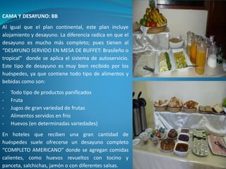 CAMA Y DESAYUNO: BB
Al igual que el plan continental, este plan incluye
alojamiento y desayuno. La diferencia radica en que el
desayuno es mucho más completo; pues tienen al
“DESAYUNO SERVIDO EN MESA DE BUFFET: Brasileño o
tropical” donde se aplica el sistema de autoservicio.
Este tipo de desayuno es muy bien recibido por los
huéspedes, ya que contiene todo tipo de alimentos y
bebidas como son:
- Todo tipo de productos panificados
- Fruta
- Jugos de gran variedad de frutas
- Alimentos servidos en frio
- Huevos (en determinadas variedades)
En hoteles que reciben una gran cantidad de
huéspedes suele ofrecerse un desayuno completo
“COMPLETO AMERICANO” donde se agregan comidas
calientes, como huevos revueltos con tocino y
panceta, salchichas, jamón o con diferentes salsas.
 