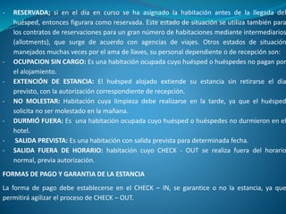 - RESERVADA; si en el día en curso se ha asignado la habitación antes de la llegada del
huésped, entonces figurara como reservada. Este estado de situación se utiliza también para
los contratos de reservaciones para un gran número de habitaciones mediante intermediarios
(allotments), que surge de acuerdo con agencias de viajes. Otros estados de situación
manejados muchas veces por el ama de llaves, su personal dependiente o de recepción son:
- OCUPACION SIN CARGO: Es una habitación ocupada cuyo huésped o huéspedes no pagan por
el alojamiento.
- EXTENCIÓN DE ESTANCIA: El huésped alojado extiende su estancia sin retirarse el día
previsto, con la autorización correspondiente de recepción.
- NO MOLESTAR: Habitación cuya limpieza debe realizarse en la tarde, ya que el huésped
solicita no ser molestado en la mañana.
- DURMIÓ FUERA: Es una habitación ocupada cuyo huésped o huéspedes no durmieron en el
hotel.
- SALIDA PREVISTA: Es una habitación con salida prevista para determinada fecha.
- SALIDA FUERA DE HORARIO: habitación cuyo CHECK - OUT se realiza fuera del horario
normal, previa autorización.
FORMAS DE PAGO Y GARANTIA DE LA ESTANCIA
La forma de pago debe establecerse en el CHECK – IN, se garantice o no la estancia, ya que
permitirá agilizar el proceso de CHECK – OUT.
 
