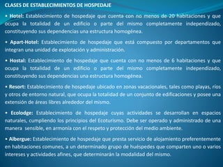CLASES DE ESTABLECIMIENTOS DE HOSPEDAJE
• Hotel: Establecimiento de hospedaje que cuenta con no menos de 20 habitaciones y que
ocupa la totalidad de un edificio o parte del mismo completamente independizado,
constituyendo sus dependencias una estructura homogénea.
• Apart-Hotel: Establecimiento de hospedaje que está compuesto por departamentos que
integran una unidad de explotación y administración.
• Hostal: Establecimiento de hospedaje que cuenta con no menos de 6 habitaciones y que
ocupa la totalidad de un edificio o parte del mismo completamente independizado,
constituyendo sus dependencias una estructura homogénea.
• Resort: Establecimiento de hospedaje ubicado en zonas vacacionales, tales como playas, ríos
y otros de entorno natural, que ocupa la totalidad de un conjunto de edificaciones y posee una
extensión de áreas libres alrededor del mismo.
• Ecolodge: Establecimiento de hospedaje cuyas actividades se desarrollan en espacios
naturales, cumpliendo los principios del Ecoturismo. Debe ser operado y administrado de una
manera sensible, en armonía con el respeto y protección del medio ambiente.
• Albergue: Establecimiento de hospedaje que presta servicio de alojamiento preferentemente
en habitaciones comunes, a un determinado grupo de huéspedes que comparten uno o varios
intereses y actividades afines, que determinarán la modalidad del mismo.
 