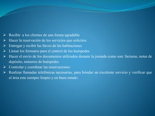  Recibir a los clientes de una forma agradable
 Hacer la reservación de los servicios que soliciten
 Entregar y recibir las llaves de las habitaciones
 Llenar los formatos para el control de los huéspedes
 Hacer el envío de los documentos utilizados durante la jornada como son: facturas, notas de
depósito, números de huéspedes
 Controlar y coordinar las reservaciones
 Realizar llamadas telefónicas necesarias, para brindar un excelente servicio y verificar que
el área este siempre limpio y en buen estado.
 