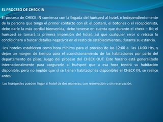 EL PROCESO DE CHECK IN
El proceso de CHECK IN comienza con la llegada del huésped al hotel, e independientemente
de la persona que tenga el primer contacto con él: el portero, el botones o el recepcionista,
debe darle la más cordial bienvenida, debe tenerse en cuenta que durante el check – IN; el
huésped se tomará la primera impresión del hotel, así que cualquier error o retraso lo
condicionara a buscar detalles negativos en el resto de establecimientos, durante su estancia.
Los hoteles establecen como hora mínima para el proceso de las 12:00 a las 14:00 Hrs, y
dejan un margen de tiempo para el acondicionamiento de las habitaciones por parte del
departamento de pisos, luego del proceso del CHECK OUT. Este horario está generalizado
internacionalmente para asegurarle al huésped que a esa hora tendrá su habitación
disponible, pero no impide que si se tienen habitaciones disponibles el CHECK IN, se realice
antes.
Los huéspedes pueden llegar al hotel de dos maneras; con reservación o sin reservación.
 