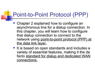 Point-to-Point Protocol (PPP)
   Chapter 2 explained how to configure an
    asynchronous line for a dialup connection. In
    this chapter, you will learn how to configure
    that dialup connection to connect to the
    network using point-to-point protocol (PPP) at
    the data link layer.
   It is based on open standards and includes a
    variety of essential features, making it the de
    facto standard for dialup and dedicated WAN
    connections.
 