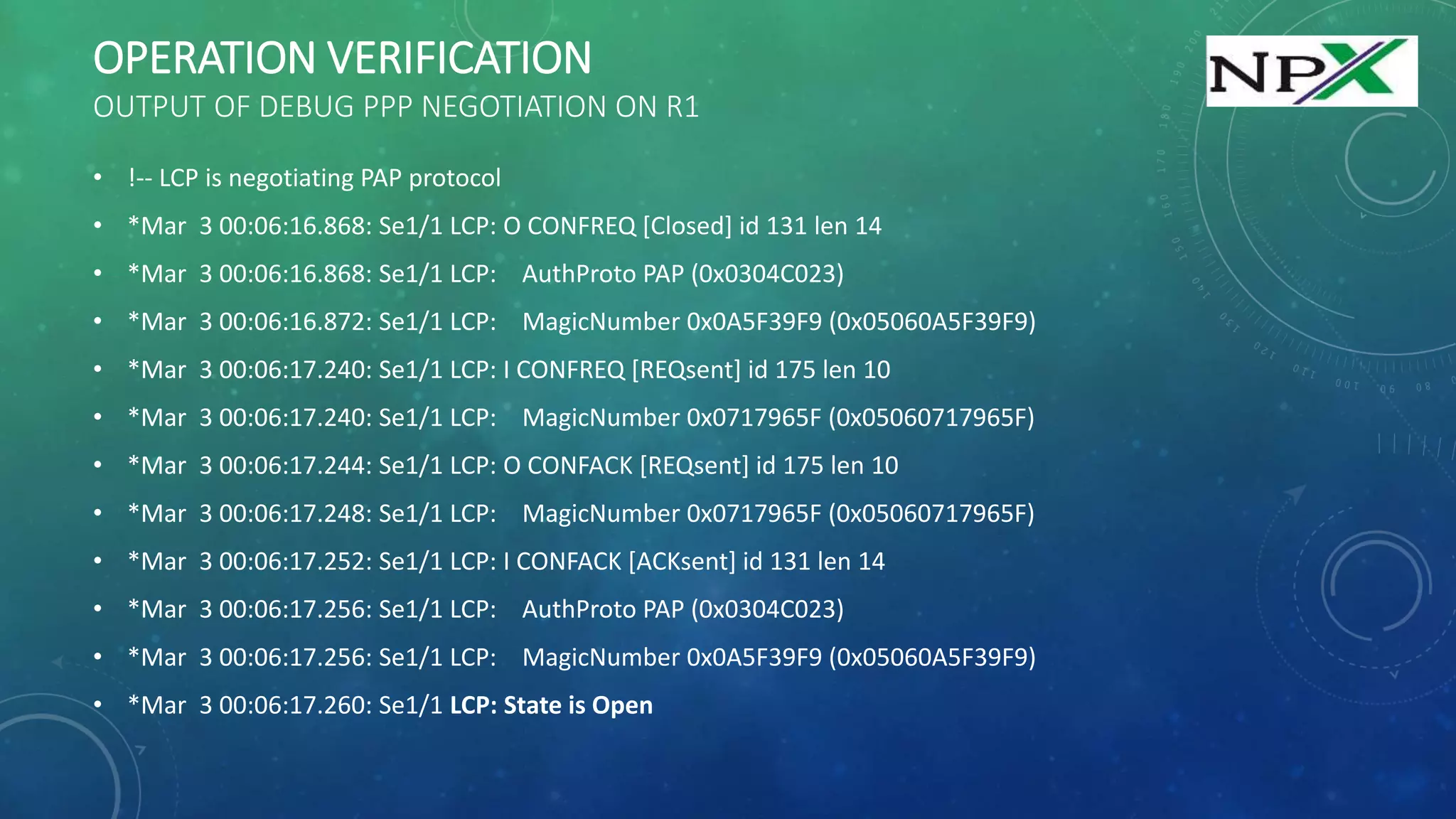OPERATION VERIFICATION
OUTPUT OF DEBUG PPP NEGOTIATION ON R1
• !-- LCP is negotiating PAP protocol
• *Mar 3 00:06:16.868: Se1/1 LCP: O CONFREQ [Closed] id 131 len 14
• *Mar 3 00:06:16.868: Se1/1 LCP: AuthProto PAP (0x0304C023)
• *Mar 3 00:06:16.872: Se1/1 LCP: MagicNumber 0x0A5F39F9 (0x05060A5F39F9)
• *Mar 3 00:06:17.240: Se1/1 LCP: I CONFREQ [REQsent] id 175 len 10
• *Mar 3 00:06:17.240: Se1/1 LCP: MagicNumber 0x0717965F (0x05060717965F)
• *Mar 3 00:06:17.244: Se1/1 LCP: O CONFACK [REQsent] id 175 len 10
• *Mar 3 00:06:17.248: Se1/1 LCP: MagicNumber 0x0717965F (0x05060717965F)
• *Mar 3 00:06:17.252: Se1/1 LCP: I CONFACK [ACKsent] id 131 len 14
• *Mar 3 00:06:17.256: Se1/1 LCP: AuthProto PAP (0x0304C023)
• *Mar 3 00:06:17.256: Se1/1 LCP: MagicNumber 0x0A5F39F9 (0x05060A5F39F9)
• *Mar 3 00:06:17.260: Se1/1 LCP: State is Open
 