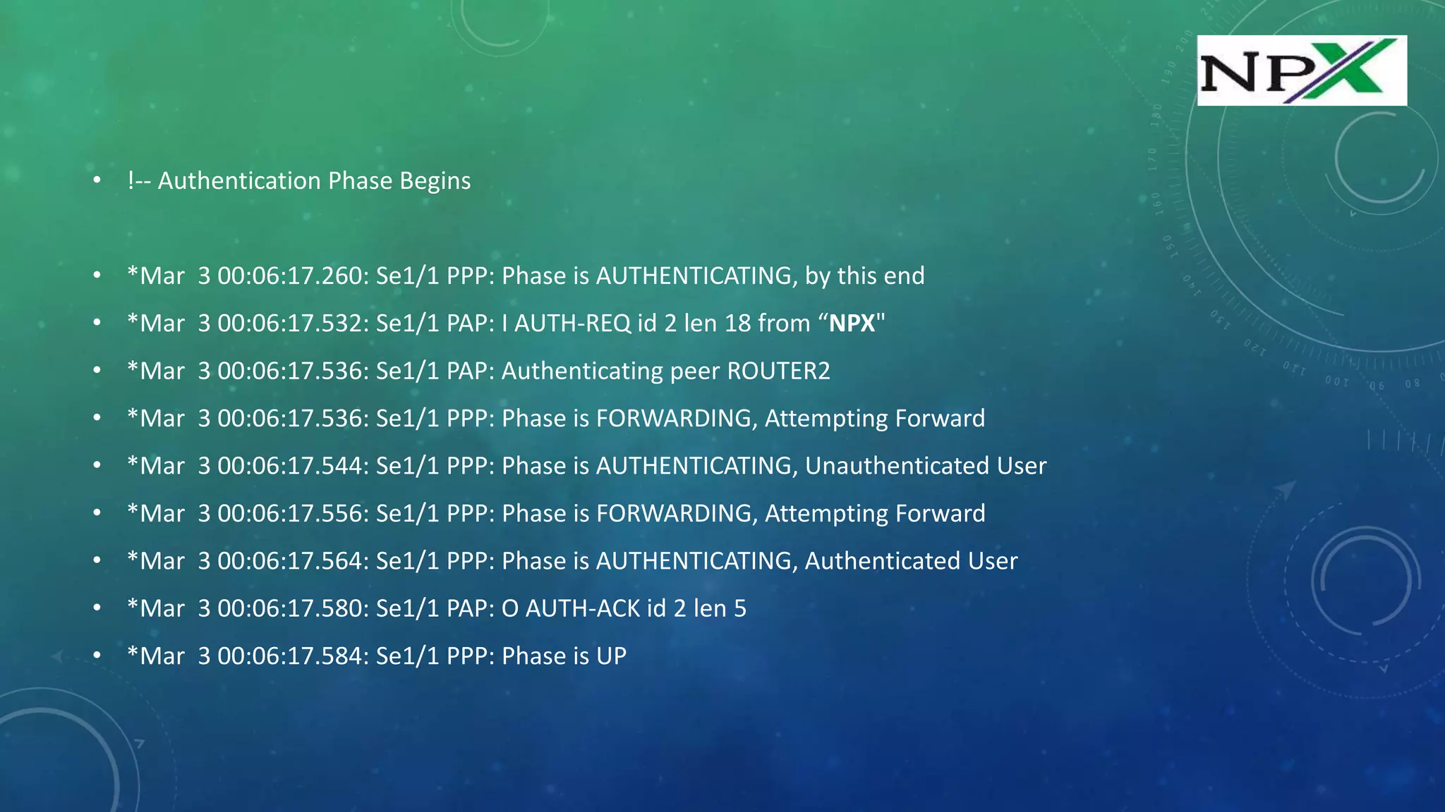 • !-- Authentication Phase Begins
• *Mar 3 00:06:17.260: Se1/1 PPP: Phase is AUTHENTICATING, by this end
• *Mar 3 00:06:17.532: Se1/1 PAP: I AUTH-REQ id 2 len 18 from “NPX"
• *Mar 3 00:06:17.536: Se1/1 PAP: Authenticating peer ROUTER2
• *Mar 3 00:06:17.536: Se1/1 PPP: Phase is FORWARDING, Attempting Forward
• *Mar 3 00:06:17.544: Se1/1 PPP: Phase is AUTHENTICATING, Unauthenticated User
• *Mar 3 00:06:17.556: Se1/1 PPP: Phase is FORWARDING, Attempting Forward
• *Mar 3 00:06:17.564: Se1/1 PPP: Phase is AUTHENTICATING, Authenticated User
• *Mar 3 00:06:17.580: Se1/1 PAP: O AUTH-ACK id 2 len 5
• *Mar 3 00:06:17.584: Se1/1 PPP: Phase is UP
 