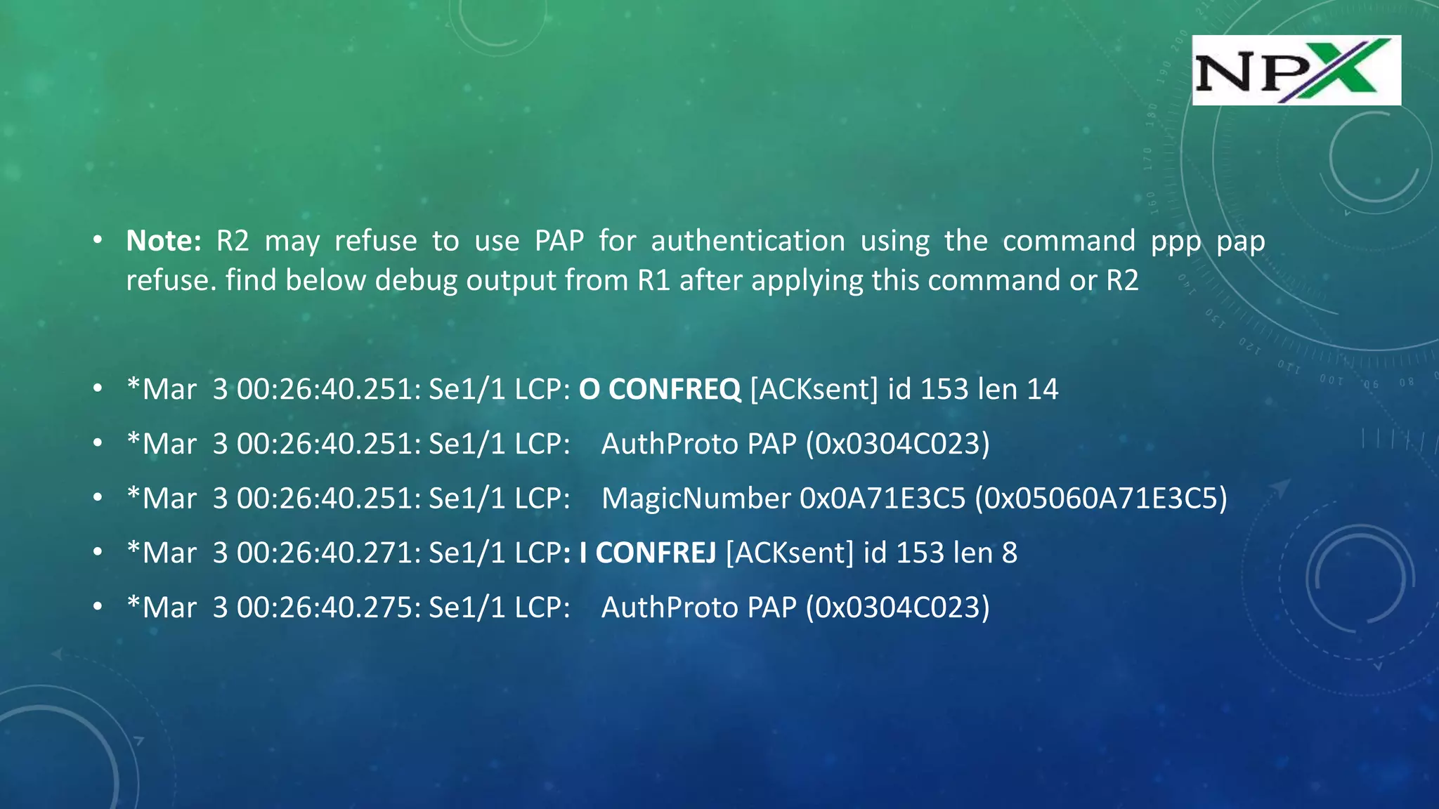• Note: R2 may refuse to use PAP for authentication using the command ppp pap
refuse. find below debug output from R1 after applying this command or R2
• *Mar 3 00:26:40.251: Se1/1 LCP: O CONFREQ [ACKsent] id 153 len 14
• *Mar 3 00:26:40.251: Se1/1 LCP: AuthProto PAP (0x0304C023)
• *Mar 3 00:26:40.251: Se1/1 LCP: MagicNumber 0x0A71E3C5 (0x05060A71E3C5)
• *Mar 3 00:26:40.271: Se1/1 LCP: I CONFREJ [ACKsent] id 153 len 8
• *Mar 3 00:26:40.275: Se1/1 LCP: AuthProto PAP (0x0304C023)
 